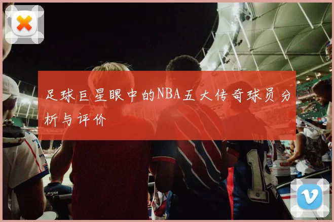 足球巨星眼中的NBA五大传奇球员分析与评价