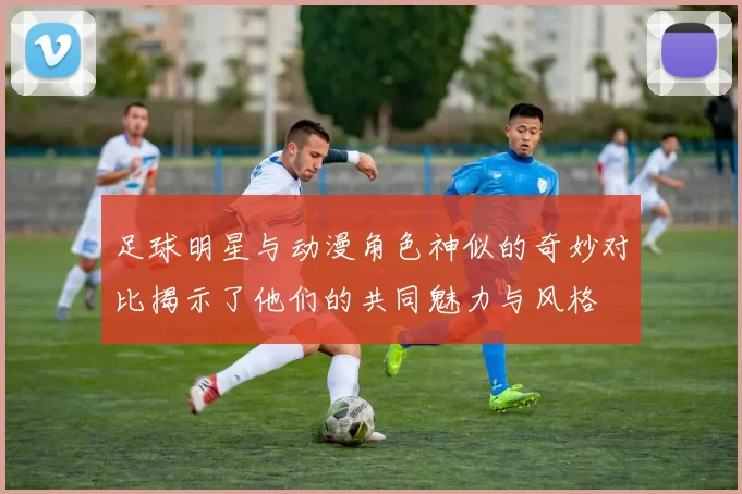 足球明星与动漫角色神似的奇妙对比揭示了他们的共同魅力与风格