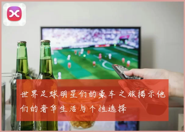 世界足球明星们的豪车之旅揭示他们的奢华生活与个性选择