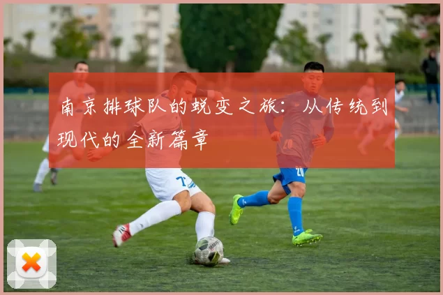 南京排球队的蜕变之旅：从传统到现代的全新篇章