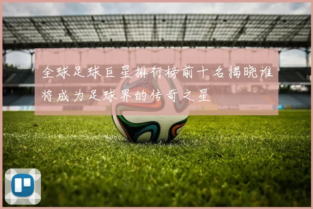 全球足球巨星排行榜前十名揭晓谁将成为足球界的传奇之星