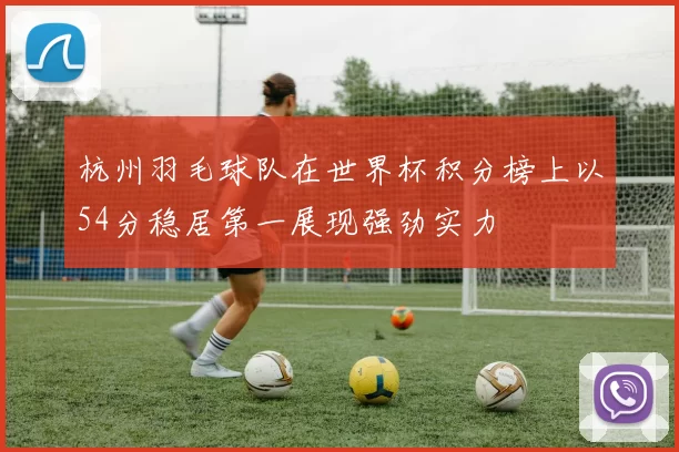 杭州羽毛球队在世界杯积分榜上以54分稳居第一展现强劲实力