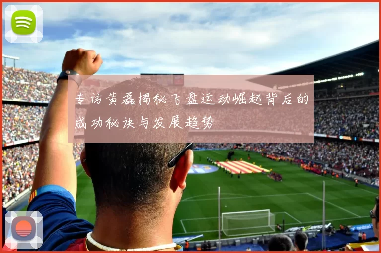 专访黄磊揭秘飞盘运动崛起背后的成功秘诀与发展趋势