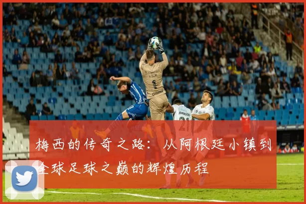 梅西的传奇之路：从阿根廷小镇到全球足球之巅的辉煌历程