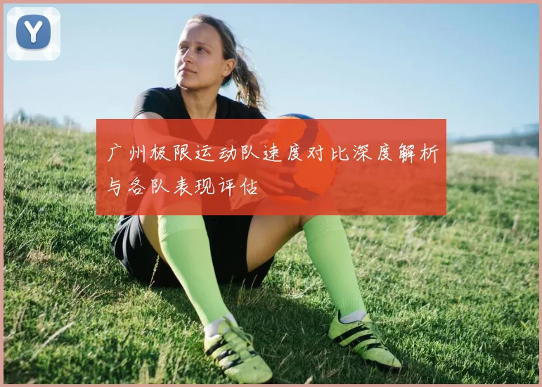 广州极限运动队速度对比深度解析与各队表现评估