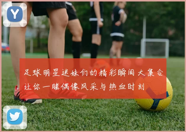 足球明星迷妹们的精彩瞬间大集合让你一睹偶像风采与热血时刻