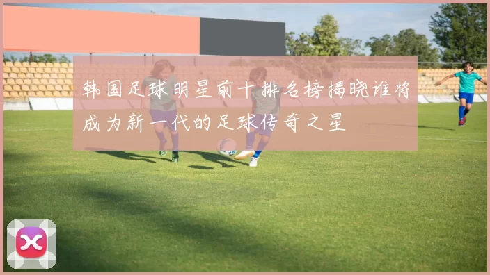韩国足球明星前十排名榜揭晓谁将成为新一代的足球传奇之星