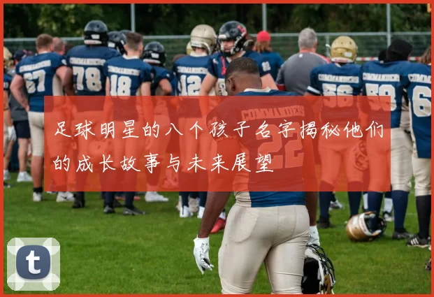足球明星的八个孩子名字揭秘他们的成长故事与未来展望