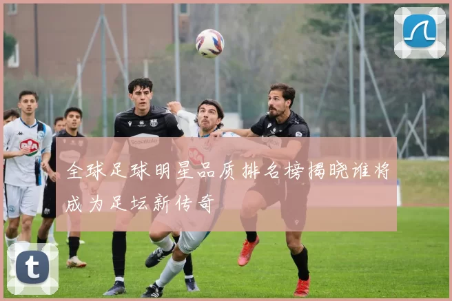 全球足球明星品质排名榜揭晓谁将成为足坛新传奇