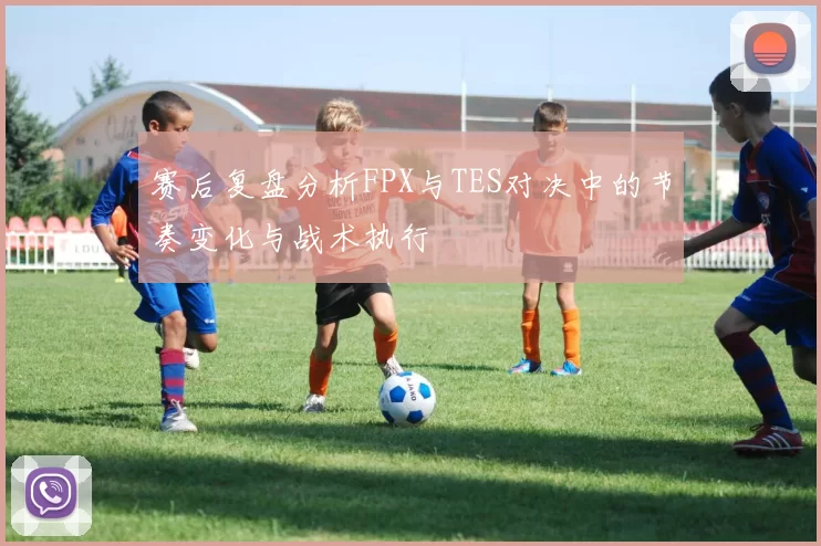 赛后复盘分析FPX与TES对决中的节奏变化与战术执行