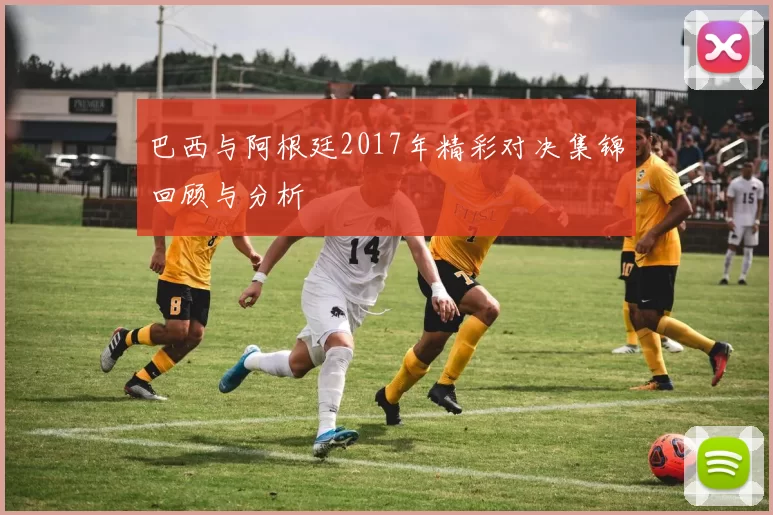 巴西与阿根廷2017年精彩对决集锦回顾与分析