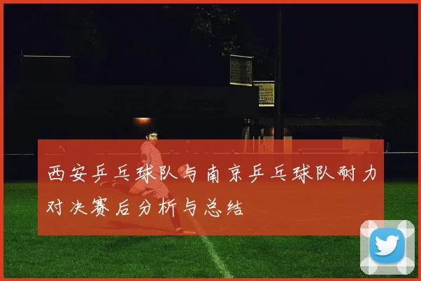 西安乒乓球队与南京乒乓球队耐力对决赛后分析与总结