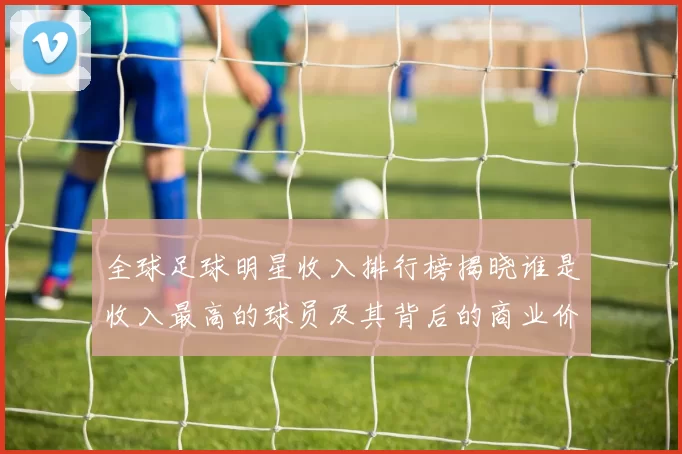 全球足球明星收入排行榜揭晓谁是收入最高的球员及其背后的商业价值分析