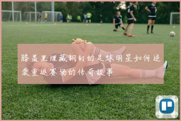 膝盖里埋藏钢钉的足球明星如何逆袭重返赛场的传奇故事