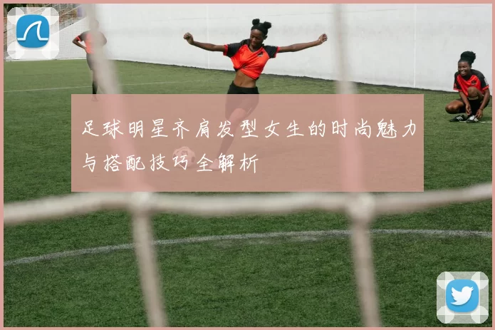 足球明星齐肩发型女生的时尚魅力与搭配技巧全解析